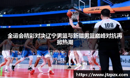 全运会精彩对决辽宁男篮与新疆男篮巅峰对抗再掀热潮